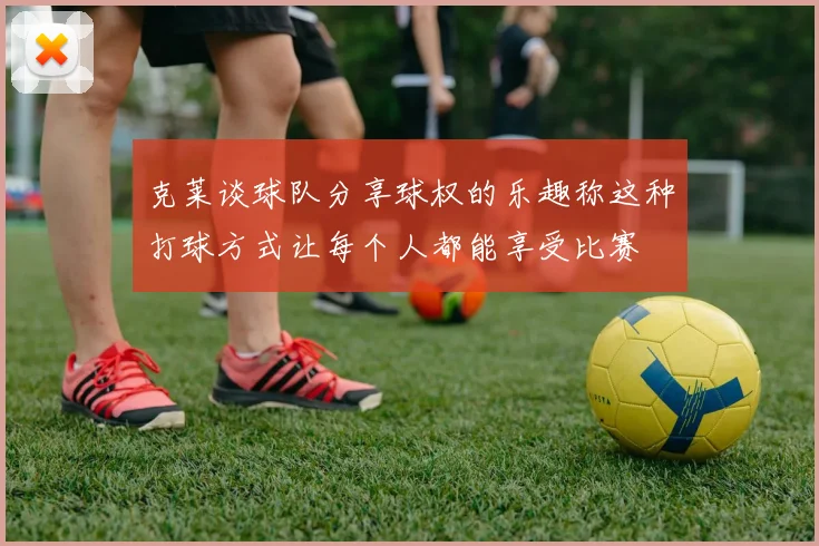 克莱谈球队分享球权的乐趣称这种打球方式让每个人都能享受比赛
