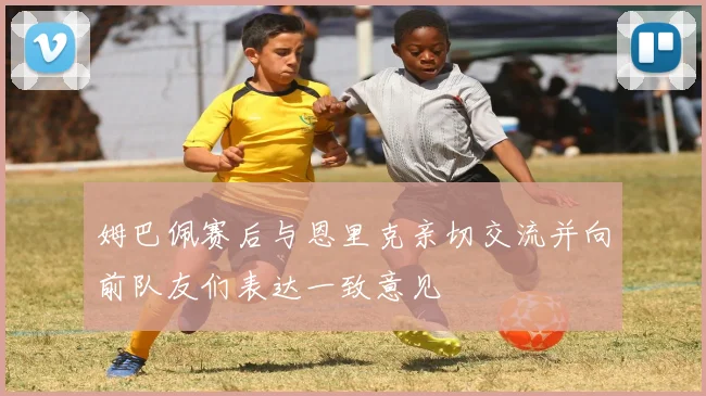 姆巴佩赛后与恩里克亲切交流并向前队友们表达一致意见