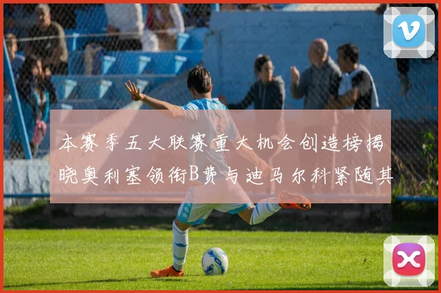 本赛季五大联赛重大机会创造榜揭晓奥利塞领衔B费与迪马尔科紧随其后