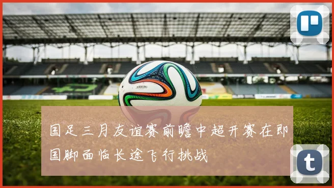 国足三月友谊赛前瞻中超开赛在即国脚面临长途飞行挑战