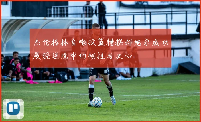 杰伦格林自嘲投篮糟糕却绝杀成功展现逆境中的韧性与决心