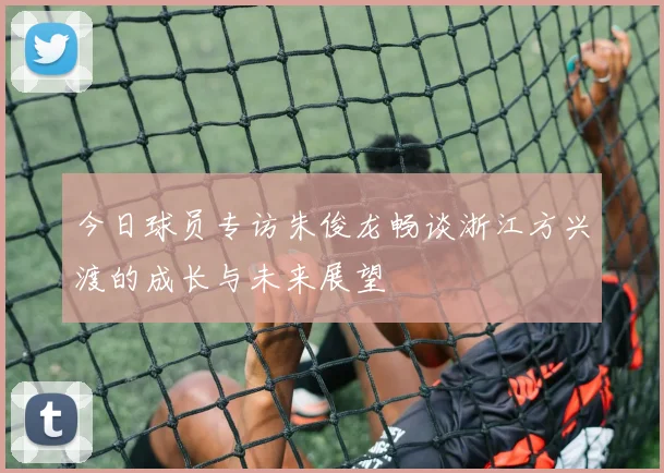 今日球员专访朱俊龙畅谈浙江方兴渡的成长与未来展望