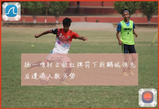 杨一鸣肘击被红牌罚下新鹏城领先后遭遇人数劣势