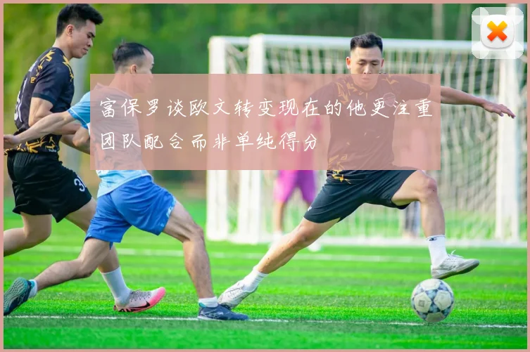 富保罗谈欧文转变现在的他更注重团队配合而非单纯得分