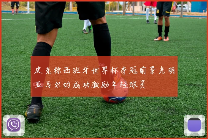 皮克称西班牙世界杯夺冠前景光明亚马尔的成功激励年轻球员