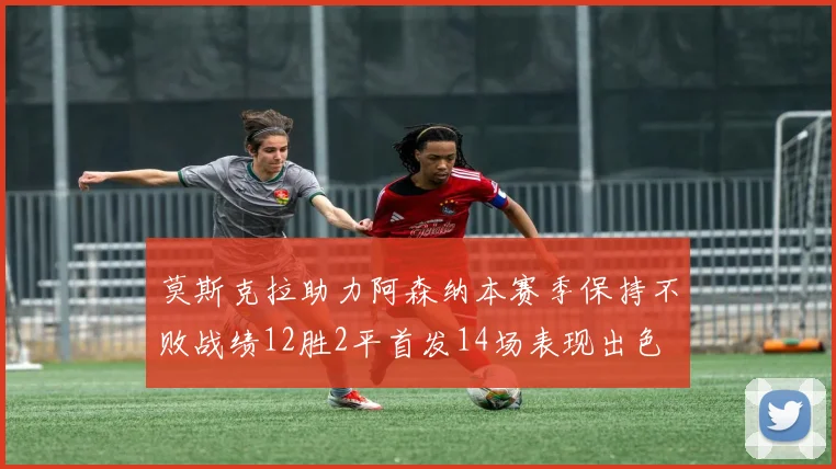莫斯克拉助力阿森纳本赛季保持不败战绩12胜2平首发14场表现出色