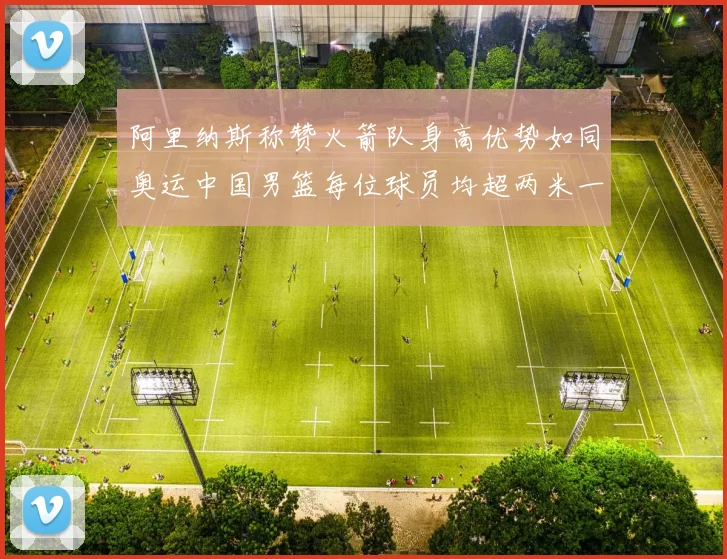 阿里纳斯称赞火箭队身高优势如同奥运中国男篮每位球员均超两米一