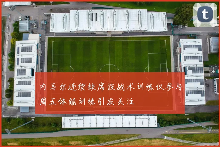 内马尔连续缺席技战术训练仅参与周五体能训练引发关注